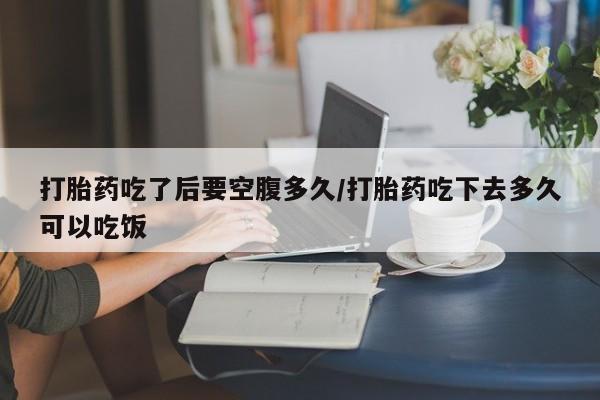 米非米索联系方式打胎药吃了后要空腹多久/打胎药吃下去多久可以吃饭