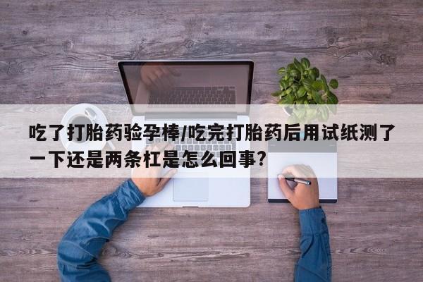 米非米索联系方式吃了打胎药验孕棒/吃完打胎药后用试纸测了一下还是两条杠是怎么回事?