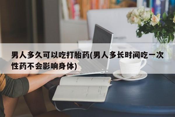 米非米索联系方式男人多久可以吃打胎药(男人多长时间吃一次性药不会影响身体)