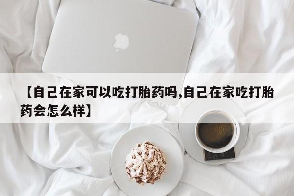 米非米索联系方式【自己在家可以吃打胎药吗,自己在家吃打胎药会怎么样】