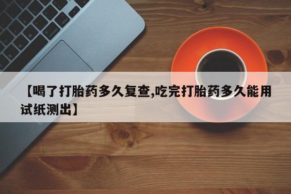 米非米索联系方式【喝了打胎药多久复查,吃完打胎药多久能用试纸测出】