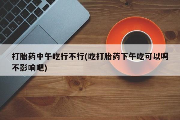 米非米索联系方式打胎药中午吃行不行(吃打胎药下午吃可以吗不影响吧)