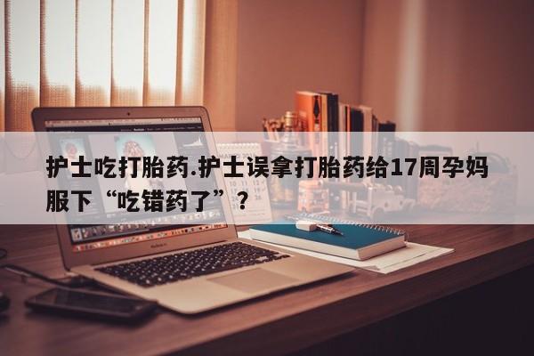 米非米索联系方式护士吃打胎药.护士误拿打胎药给17周孕妈服下“吃错药了”？