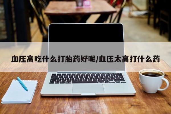 米非米索联系方式血压高吃什么打胎药好呢/血压太高打什么药