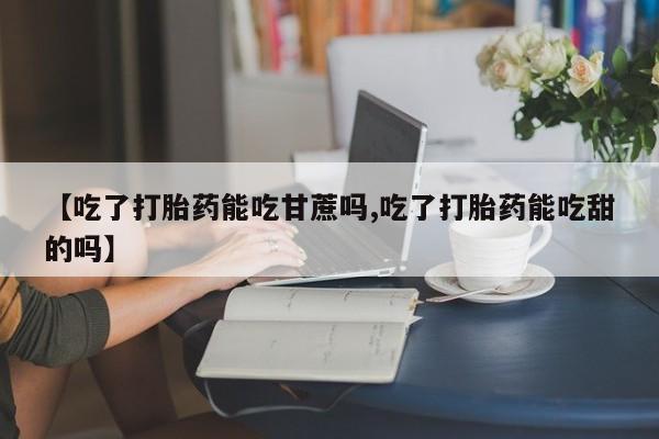 米非米索联系方式【吃了打胎药能吃甘蔗吗,吃了打胎药能吃甜的吗】
