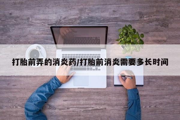 米非米索联系方式打胎前弄的消炎药/打胎前消炎需要多长时间