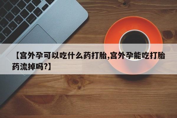 米非米索联系方式【宫外孕可以吃什么药打胎,宫外孕能吃打胎药流掉吗?】