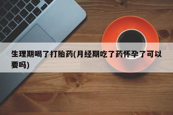 米非米索联系方式生理期喝了打胎药(月经期吃了药怀孕了可以要吗)