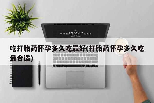 米非米索联系方式吃打胎药怀孕多久吃最好(打胎药怀孕多久吃最合适)