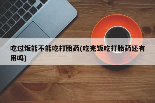 米非米索联系方式吃过饭能不能吃打胎药(吃完饭吃打胎药还有用吗)