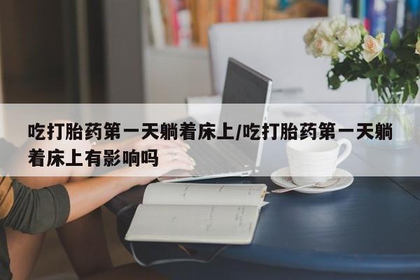米非米索联系方式吃打胎药第一天躺着床上/吃打胎药第一天躺着床上有影响吗