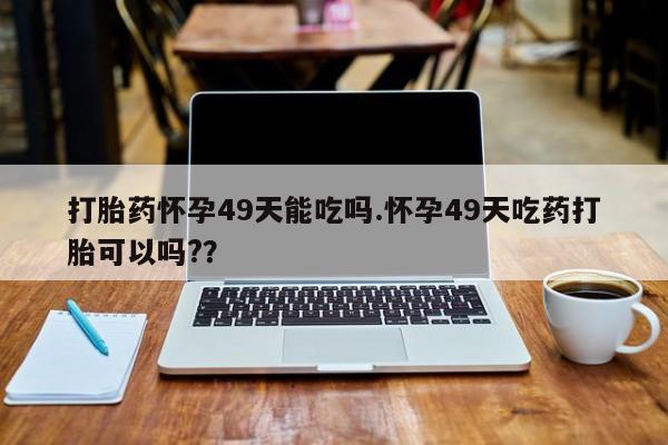 米非米索联系方式打胎药怀孕49天能吃吗.怀孕49天吃药打胎可以吗?？