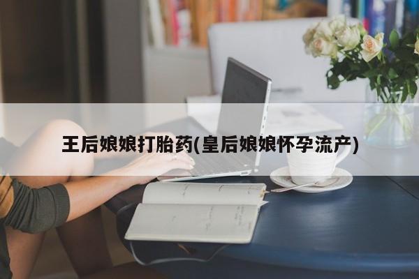 米非米索联系方式王后娘娘打胎药(皇后娘娘怀孕流产)
