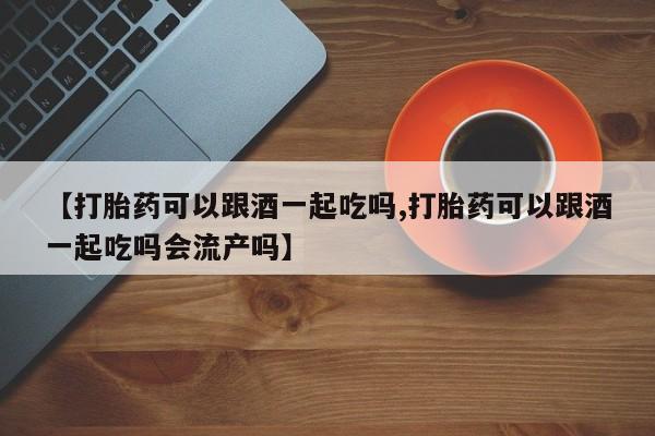 米非米索联系方式【打胎药可以跟酒一起吃吗,打胎药可以跟酒一起吃吗会流产吗】