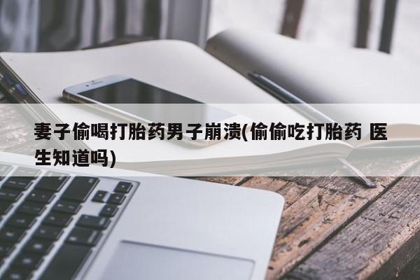 米非米索联系方式妻子偷喝打胎药男子崩溃(偷偷吃打胎药 医生知道吗)