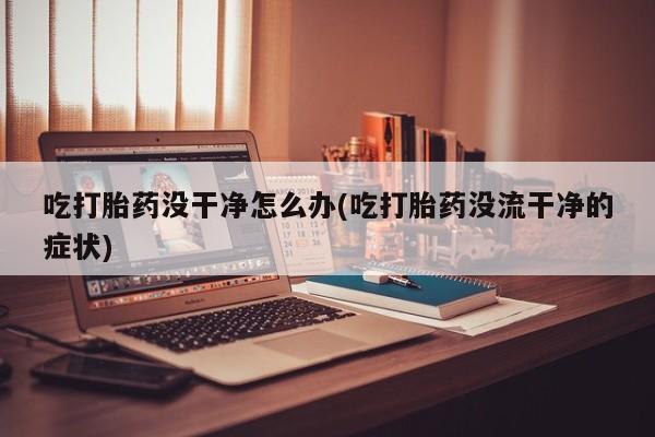 米非米索联系方式吃打胎药没干净怎么办(吃打胎药没流干净的症状)