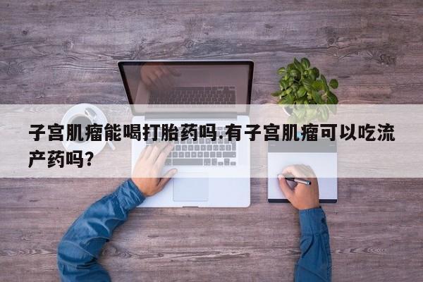 米非米索联系方式子宫肌瘤能喝打胎药吗.有子宫肌瘤可以吃流产药吗？
