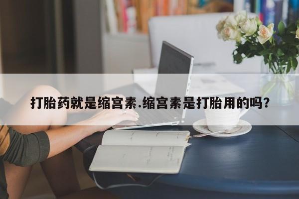 米非米索联系方式打胎药就是缩宫素.缩宫素是打胎用的吗？