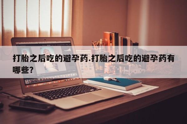 米非米索联系方式打胎之后吃的避孕药.打胎之后吃的避孕药有哪些？