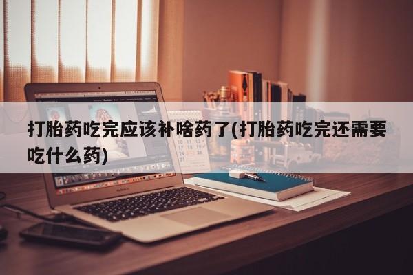 米非米索联系方式打胎药吃完应该补啥药了(打胎药吃完还需要吃什么药)