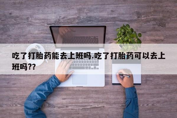 米非米索联系方式吃了打胎药能去上班吗.吃了打胎药可以去上班吗?？