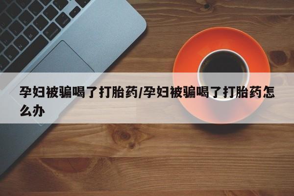 米非米索联系方式孕妇被骗喝了打胎药/孕妇被骗喝了打胎药怎么办