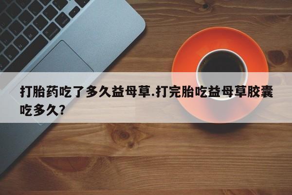米非米索联系方式打胎药吃了多久益母草.打完胎吃益母草胶囊吃多久？