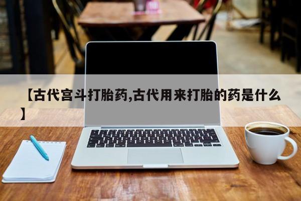 米非米索联系方式【古代宫斗打胎药,古代用来打胎的药是什么】