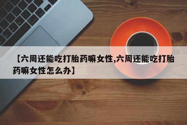 米非米索联系方式【六周还能吃打胎药嘛女性,六周还能吃打胎药嘛女性怎么办】