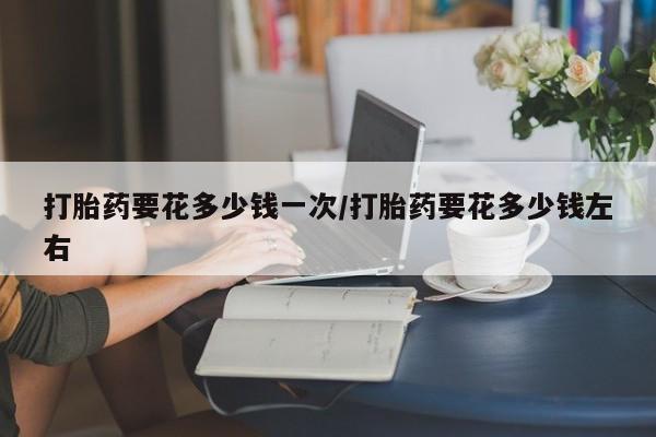 米非米索联系方式打胎药要花多少钱一次/打胎药要花多少钱左右