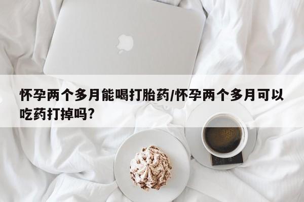 米非米索联系方式怀孕两个多月能喝打胎药/怀孕两个多月可以吃药打掉吗?