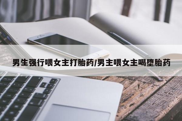 米非米索联系方式男生强行喂女主打胎药/男主喂女主喝堕胎药