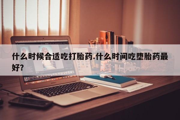 米非米索联系方式什么时候合适吃打胎药.什么时间吃堕胎药最好？