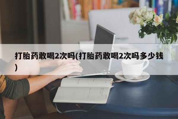 米非米索联系方式打胎药敢喝2次吗(打胎药敢喝2次吗多少钱)