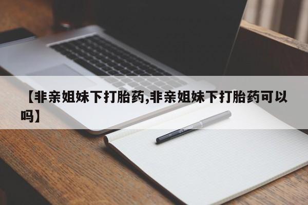 米非米索联系方式【非亲姐妹下打胎药,非亲姐妹下打胎药可以吗】