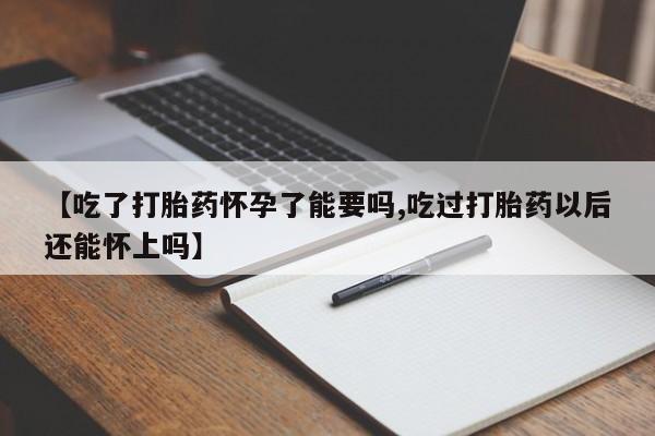 米非米索联系方式【吃了打胎药怀孕了能要吗,吃过打胎药以后还能怀上吗】