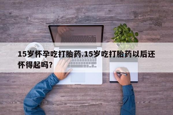 米非米索联系方式15岁怀孕吃打胎药.15岁吃打胎药以后还怀得起吗？