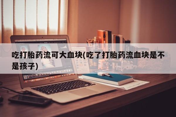 米非米索联系方式吃打胎药流可大血块(吃了打胎药流血块是不是孩子)